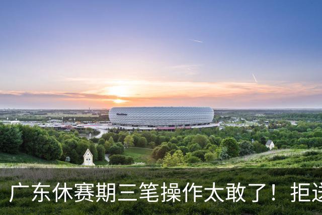 广东休赛期三笔操作太敢了！拒送核心徐杰放走八年功勋，新星黄明依正式上位冲冠