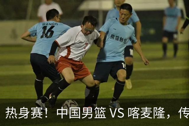 热身赛！中国男篮 VS 喀麦隆，传来 3 好消息 1 坏消息，郭士强迎强援