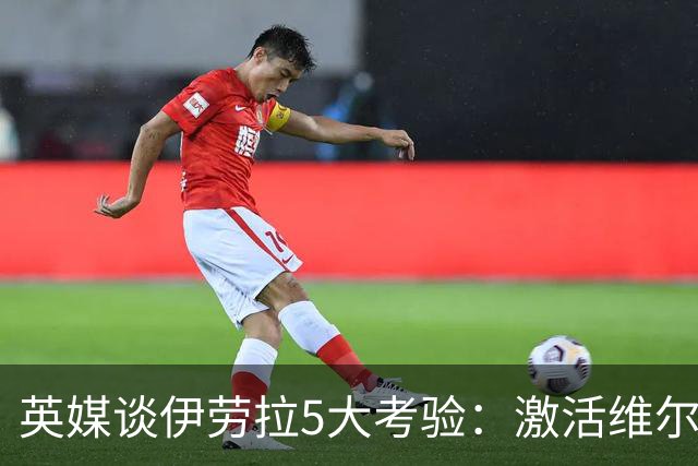 英媒谈伊劳拉5大考验：激活维尔茨伊萨克，应对豪门压力 稳固防守