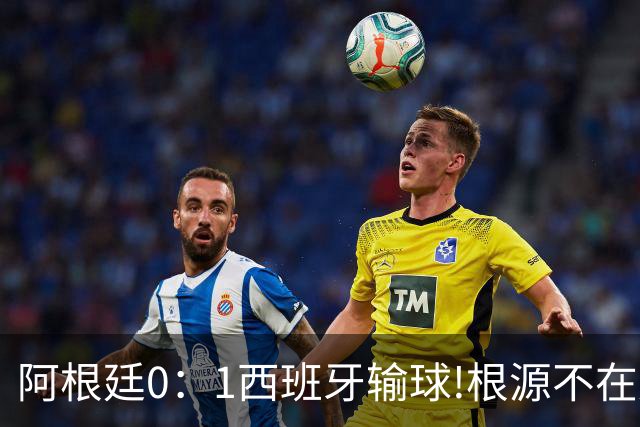 阿根廷0：1西班牙输球!根源不在少打一人，而是一个不争的事实