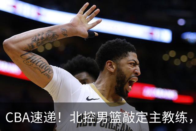 CBA速递！北控男篮敲定主教练，北京男篮欲买断范子铭，青岛男篮续约内线大外，NBL球队接触周鹏